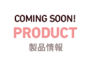 COMING SOON! PRODUCT　製品情報